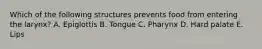 Which of the following structures prevents food from entering the larynx? A. Epiglottis B. Tongue C. Pharynx D. Hard palate E. Lips