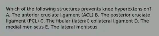 Which of the following structures prevents knee hyperextension? A. The anterior cruciate ligament (ACL) B. The posterior cruciate ligament (PCL) C. The fibular (lateral) collateral ligament D. The medial meniscus E. The lateral meniscus