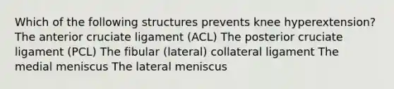 Which of the following structures prevents knee hyperextension? The anterior cruciate ligament (ACL) The posterior cruciate ligament (PCL) The fibular (lateral) collateral ligament The medial meniscus The lateral meniscus