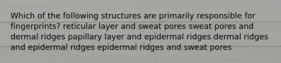 Which of the following structures are primarily responsible for fingerprints? reticular layer and sweat pores sweat pores and dermal ridges papillary layer and epidermal ridges dermal ridges and epidermal ridges epidermal ridges and sweat pores