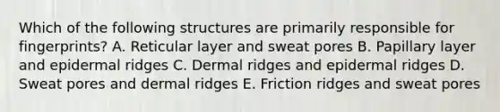 Which of the following structures are primarily responsible for fingerprints? A. Reticular layer and sweat pores B. Papillary layer and epidermal ridges C. Dermal ridges and epidermal ridges D. Sweat pores and dermal ridges E. Friction ridges and sweat pores