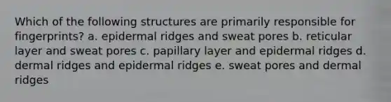 Which of the following structures are primarily responsible for fingerprints? a. epidermal ridges and sweat pores b. reticular layer and sweat pores c. papillary layer and epidermal ridges d. dermal ridges and epidermal ridges e. sweat pores and dermal ridges