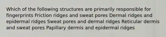 Which of the following structures are primarily responsible for fingerprints Friction ridges and sweat pores Dermal ridges and epidermal ridges Sweat pores and dermal ridges Reticular dermis and sweat pores Papillary dermis and epidermal ridges