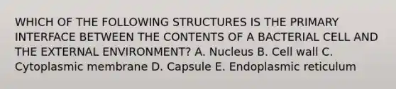 WHICH OF THE FOLLOWING STRUCTURES IS THE PRIMARY INTERFACE BETWEEN THE CONTENTS OF A BACTERIAL CELL AND THE EXTERNAL ENVIRONMENT? A. Nucleus B. Cell wall C. Cytoplasmic membrane D. Capsule E. Endoplasmic reticulum