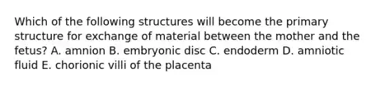 Which of the following structures will become the primary structure for exchange of material between the mother and the fetus? A. amnion B. embryonic disc C. endoderm D. amniotic fluid E. chorionic villi of the placenta