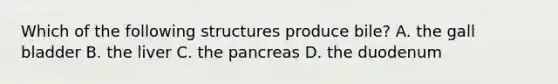 Which of the following structures produce bile? A. the gall bladder B. the liver C. the pancreas D. the duodenum