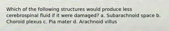 Which of the following structures would produce less cerebrospinal fluid if it were damaged? a. Subarachnoid space b. Choroid plexus c. Pia mater d. Arachnoid villus