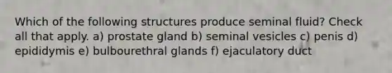 Which of the following structures produce seminal fluid? Check all that apply. a) prostate gland b) seminal vesicles c) penis d) epididymis e) bulbourethral glands f) ejaculatory duct