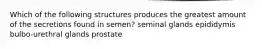 Which of the following structures produces the greatest amount of the secretions found in semen? seminal glands epididymis bulbo-urethral glands prostate