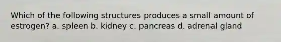 Which of the following structures produces a small amount of estrogen? a. spleen b. kidney c. pancreas d. adrenal gland