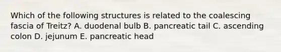 Which of the following structures is related to the coalescing fascia of Treitz? A. duodenal bulb B. pancreatic tail C. ascending colon D. jejunum E. pancreatic head