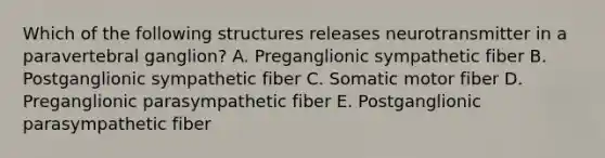 Which of the following structures releases neurotransmitter in a paravertebral ganglion? A. Preganglionic sympathetic fiber B. Postganglionic sympathetic fiber C. Somatic motor fiber D. Preganglionic parasympathetic fiber E. Postganglionic parasympathetic fiber