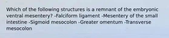 Which of the following structures is a remnant of the embryonic ventral mesentery? -Falciform ligament -Mesentery of the small intestine -Sigmoid mesocolon -Greater omentum -Transverse mesocolon