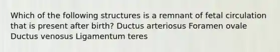 Which of the following structures is a remnant of fetal circulation that is present after birth? Ductus arteriosus Foramen ovale Ductus venosus Ligamentum teres