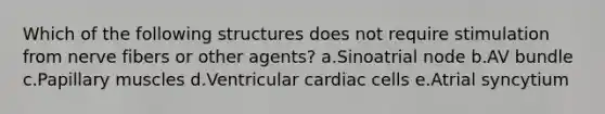 Which of the following structures does not require stimulation from nerve fibers or other agents? a.Sinoatrial node b.AV bundle c.Papillary muscles d.Ventricular cardiac cells e.Atrial syncytium