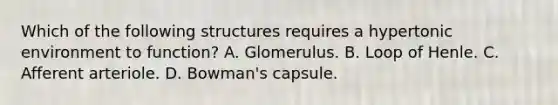 Which of the following structures requires a hypertonic environment to function? A. Glomerulus. B. Loop of Henle. C. Afferent arteriole. D. Bowman's capsule.