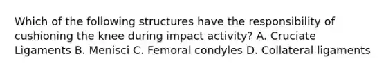 Which of the following structures have the responsibility of cushioning the knee during impact activity? A. Cruciate Ligaments B. Menisci C. Femoral condyles D. Collateral ligaments