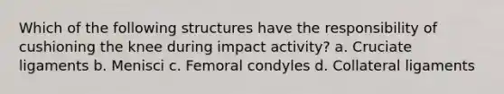 Which of the following structures have the responsibility of cushioning the knee during impact activity? a. Cruciate ligaments b. Menisci c. Femoral condyles d. Collateral ligaments