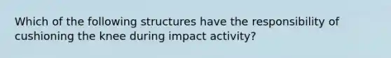 Which of the following structures have the responsibility of cushioning the knee during impact activity?