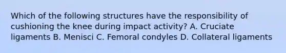 Which of the following structures have the responsibility of cushioning the knee during impact activity? A. Cruciate ligaments B. Menisci C. Femoral condyles D. Collateral ligaments