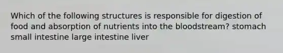 Which of the following structures is responsible for digestion of food and absorption of nutrients into the bloodstream? stomach small intestine large intestine liver