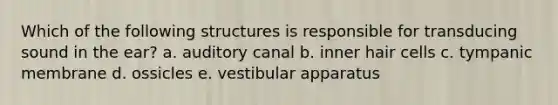 Which of the following structures is responsible for transducing sound in the ear? a. auditory canal b. inner hair cells c. tympanic membrane d. ossicles e. vestibular apparatus