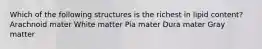 Which of the following structures is the richest in lipid content? Arachnoid mater White matter Pia mater Dura mater Gray matter