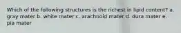 Which of the following structures is the richest in lipid content? a. gray mater b. white mater c. arachnoid mater d. dura mater e. pia mater