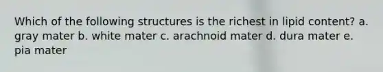 Which of the following structures is the richest in lipid content? a. gray mater b. white mater c. arachnoid mater d. dura mater e. pia mater