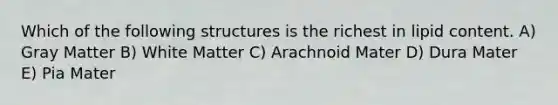 Which of the following structures is the richest in lipid content. A) Gray Matter B) White Matter C) Arachnoid Mater D) Dura Mater E) Pia Mater