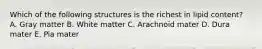 Which of the following structures is the richest in lipid content? A. Gray matter B. White matter C. Arachnoid mater D. Dura mater E. Pia mater