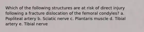 Which of the following structures are at risk of direct injury following a fracture dislocation of the femoral condyles? a. Popliteal artery b. Sciatic nerve c. Plantaris muscle d. Tibial artery e. Tibial nerve