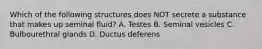 Which of the following structures does NOT secrete a substance that makes up seminal fluid? A. Testes B. Seminal vesicles C. Bulbourethral glands D. Ductus deferens