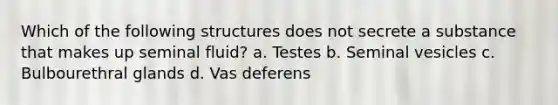 Which of the following structures does not secrete a substance that makes up seminal fluid? a. Testes b. Seminal vesicles c. Bulbourethral glands d. Vas deferens