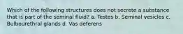 Which of the following structures does not secrete a substance that is part of the seminal fluid? a. Testes b. Seminal vesicles c. Bulbourethral glands d. Vas deferens