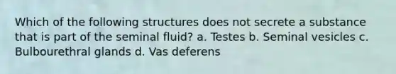 Which of the following structures does not secrete a substance that is part of the seminal fluid? a. Testes b. Seminal vesicles c. Bulbourethral glands d. Vas deferens