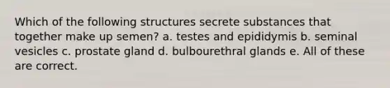 Which of the following structures secrete substances that together make up semen? a. testes and epididymis b. seminal vesicles c. prostate gland d. bulbourethral glands e. All of these are correct.