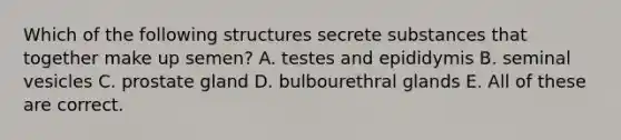 Which of the following structures secrete substances that together make up semen? A. testes and epididymis B. seminal vesicles C. prostate gland D. bulbourethral glands E. All of these are correct.