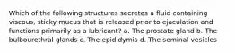 Which of the following structures secretes a fluid containing viscous, sticky mucus that is released prior to ejaculation and functions primarily as a lubricant? a. The prostate gland b. The bulbourethral glands c. The epididymis d. The seminal vesicles