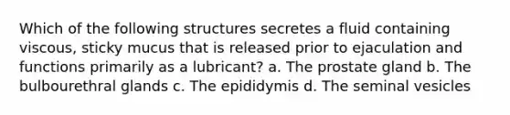 Which of the following structures secretes a fluid containing viscous, sticky mucus that is released prior to ejaculation and functions primarily as a lubricant? a. The prostate gland b. The bulbourethral glands c. The epididymis d. The seminal vesicles