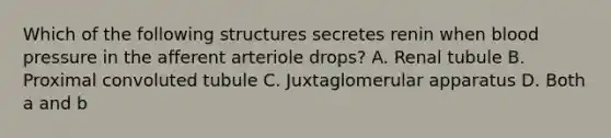 Which of the following structures secretes renin when blood pressure in the afferent arteriole drops? A. Renal tubule B. Proximal convoluted tubule C. Juxtaglomerular apparatus D. Both a and b