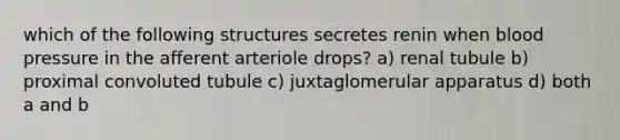 which of the following structures secretes renin when blood pressure in the afferent arteriole drops? a) renal tubule b) proximal convoluted tubule c) juxtaglomerular apparatus d) both a and b