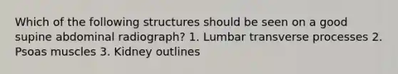 Which of the following structures should be seen on a good supine abdominal radiograph? 1. Lumbar transverse processes 2. Psoas muscles 3. Kidney outlines