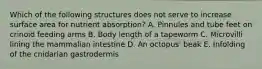 Which of the following structures does not serve to increase surface area for nutrient absorption? A. Pinnules and tube feet on crinoid feeding arms B. Body length of a tapeworm C. Microvilli lining the mammalian intestine D. An octopus' beak E. Infolding of the cnidarian gastrodermis