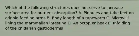 Which of the following structures does not serve to increase surface area for nutrient absorption? A. Pinnules and tube feet on crinoid feeding arms B. Body length of a tapeworm C. Microvilli lining the mammalian intestine D. An octopus' beak E. Infolding of the cnidarian gastrodermis