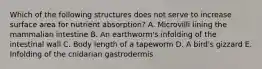 Which of the following structures does not serve to increase surface area for nutrient absorption? A. Microvilli lining the mammalian intestine B. An earthworm's infolding of the intestinal wall C. Body length of a tapeworm D. A bird's gizzard E. Infolding of the cnidarian gastrodermis