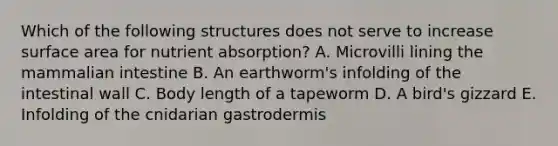 Which of the following structures does not serve to increase surface area for nutrient absorption? A. Microvilli lining the mammalian intestine B. An earthworm's infolding of the intestinal wall C. Body length of a tapeworm D. A bird's gizzard E. Infolding of the cnidarian gastrodermis