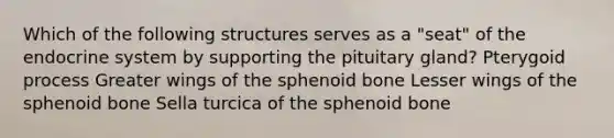 Which of the following structures serves as a "seat" of the <a href='https://www.questionai.com/knowledge/k97r8ZsIZg-endocrine-system' class='anchor-knowledge'>endocrine system</a> by supporting the pituitary gland? Pterygoid process Greater wings of the sphenoid bone Lesser wings of the sphenoid bone Sella turcica of the sphenoid bone