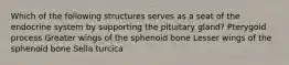 Which of the following structures serves as a seat of the endocrine system by supporting the pituitary gland? Pterygoid process Greater wings of the sphenoid bone Lesser wings of the sphenoid bone Sella turcica