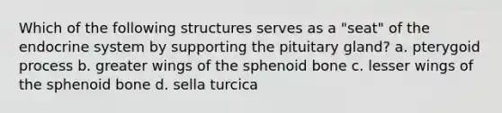 Which of the following structures serves as a "seat" of the endocrine system by supporting the pituitary gland? a. pterygoid process b. greater wings of the sphenoid bone c. lesser wings of the sphenoid bone d. sella turcica